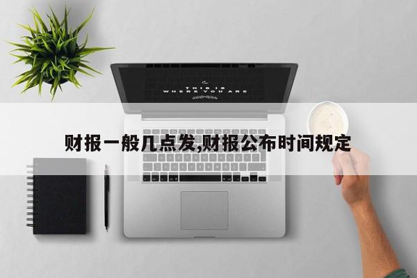 财报一般几点发,财报公布时间规定