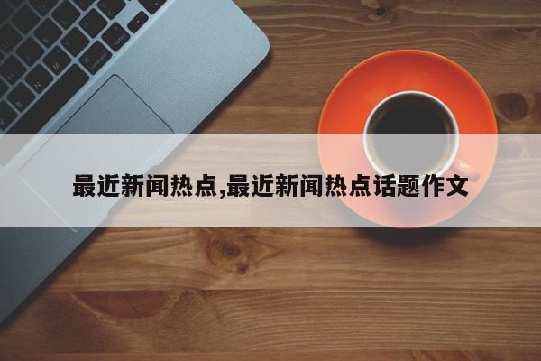 最近新闻热点,最近新闻热点话题作文