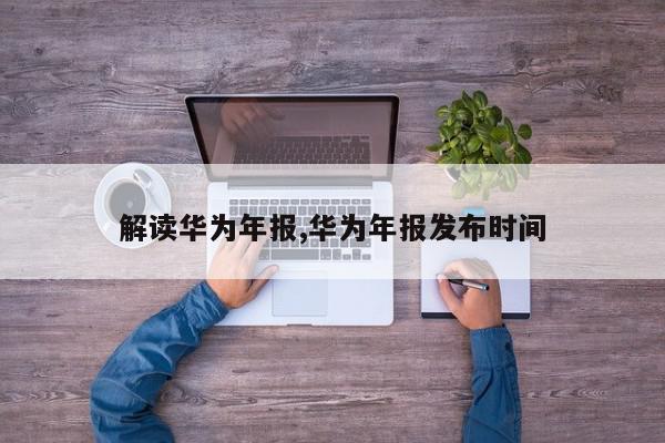 解读华为年报,华为年报发布时间