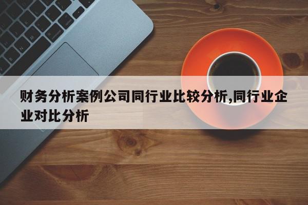 财务分析案例公司同行业比较分析,同行业企业对比分析