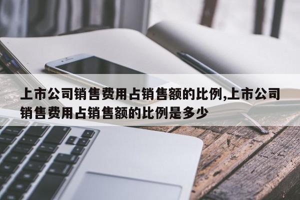 上市公司销售费用占销售额的比例,上市公司销售费用占销售额的比例是多少