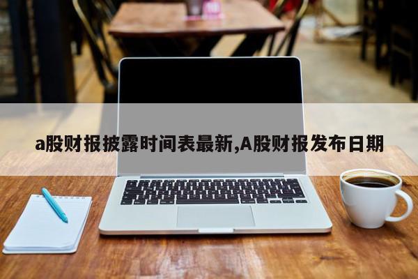 a股财报披露时间表最新,A股财报发布日期