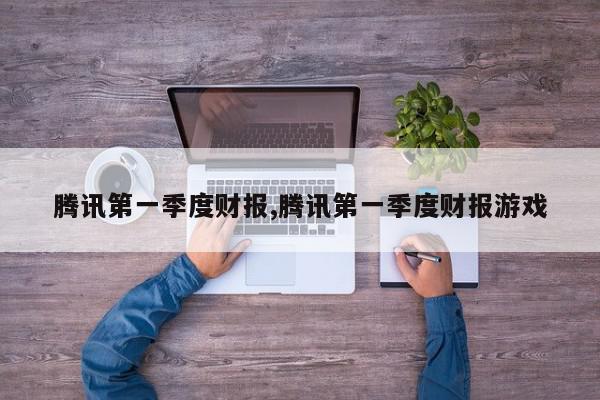 腾讯第一季度财报,腾讯第一季度财报游戏