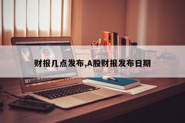财报几点发布,A股财报发布日期