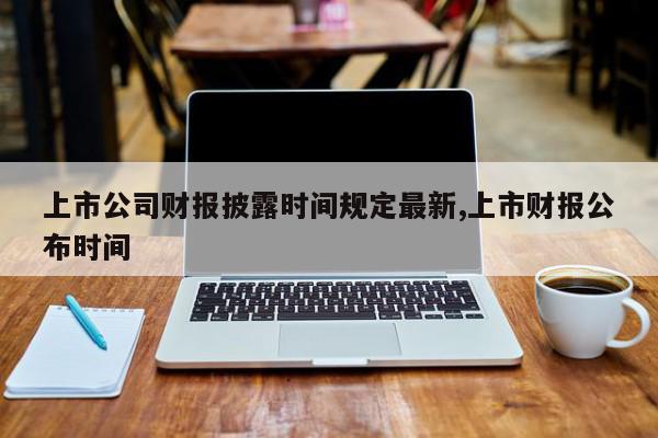 上市公司财报披露时间规定最新,上市财报公布时间