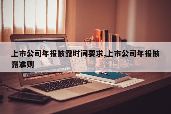 上市公司年报披露时间要求,上市公司年报披露准则